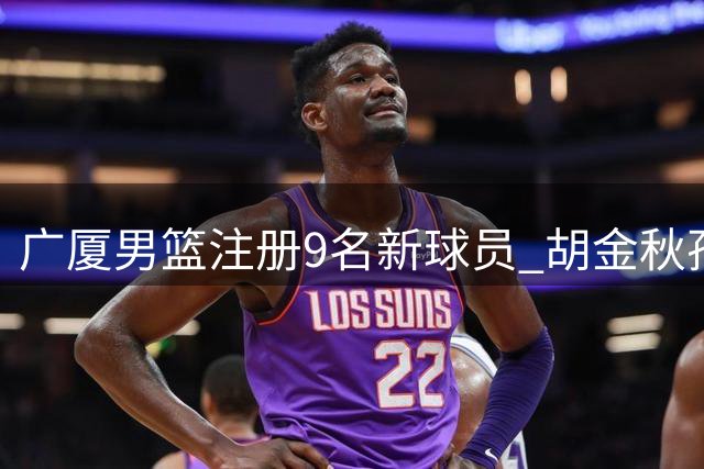 广厦男篮注册9名新球员 胡金秋孙铭徽留队合同曝光