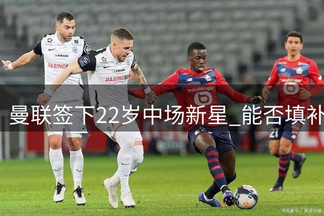曼联签下22岁中场新星 能否填补卡塞米罗空缺引关注