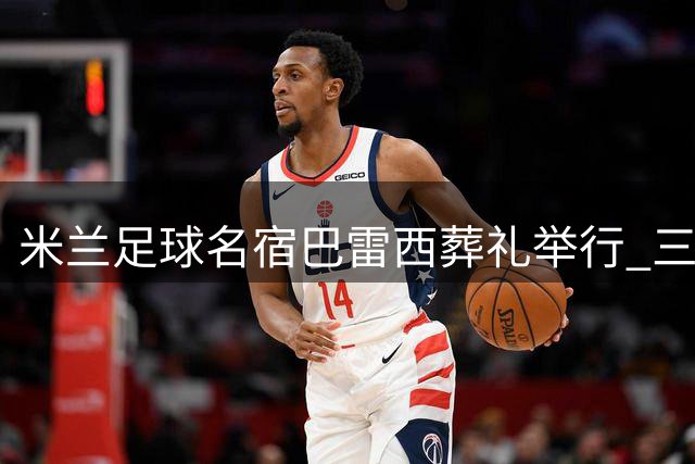 米兰足球名宿巴雷西葬礼举行 三千球迷含泪送别传奇球星