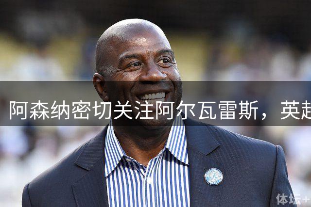 阿森纳密切关注阿尔瓦雷斯，英超转会机会犹存