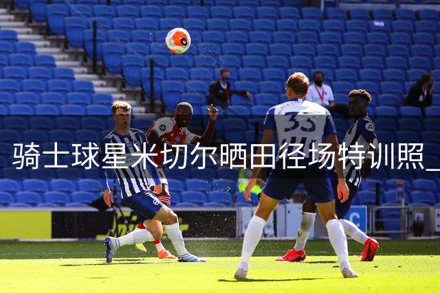 骑士球星米切尔晒田径场特训照 休赛期苦练备战新赛季